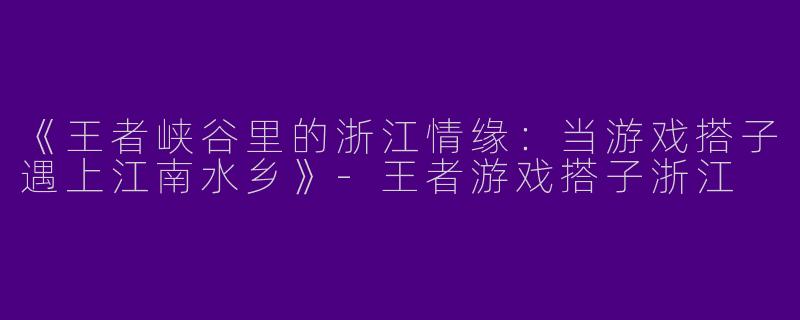 《王者峡谷里的浙江情缘：当游戏搭子遇上江南水乡》-王者游戏搭子浙江