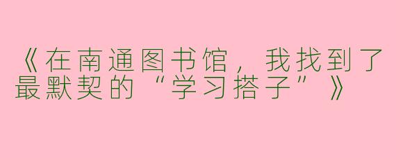 《在南通图书馆，我找到了最默契的“学习搭子”》