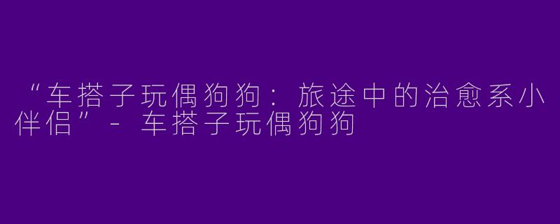 “车搭子玩偶狗狗：旅途中的治愈系小伴侣”-车搭子玩偶狗狗