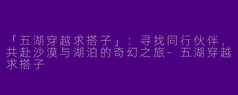 「五湖穿越求搭子」：寻找同行伙伴，共赴沙漠与湖泊的奇幻之旅-五湖穿越求搭子