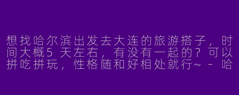 想找哈尔滨出发去大连的旅游搭子，时间大概5天左右，有没有一起的？可以拼吃拼玩，性格随和好相处就行~-哈尔滨去大连旅游搭子