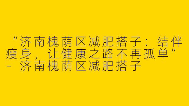 “济南槐荫区减肥搭子：结伴瘦身，让健康之路不再孤单”-济南槐荫区减肥搭子