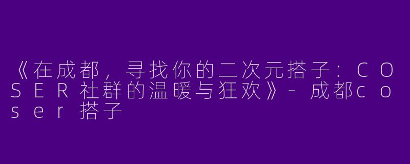 《在成都，寻找你的二次元搭子：COSER社群的温暖与狂欢》-成都coser搭子