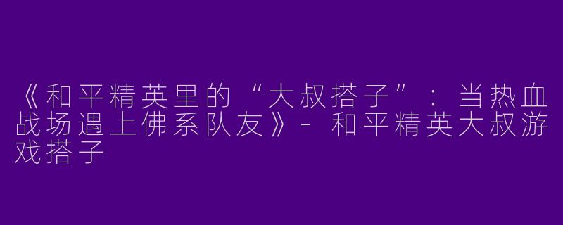 《和平精英里的“大叔搭子”：当热血战场遇上佛系队友》