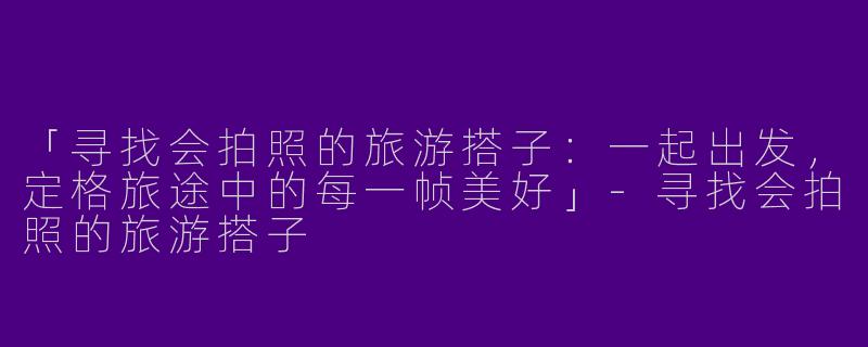 「寻找会拍照的旅游搭子：一起出发，定格旅途中的每一帧美好」-寻找会拍照的旅游搭子