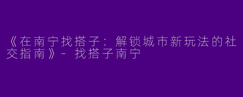 《在南宁找搭子：解锁城市新玩法的社交指南》-找搭子南宁