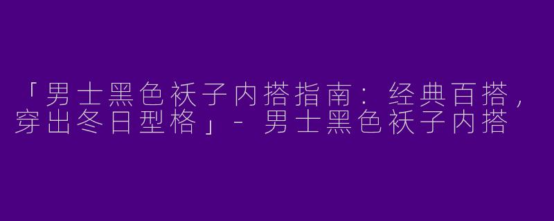 「男士黑色袄子内搭指南：经典百搭，穿出冬日型格」-男士黑色袄子内搭