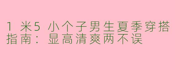 1米5小个子男生夏季穿搭指南：显高清爽两不误