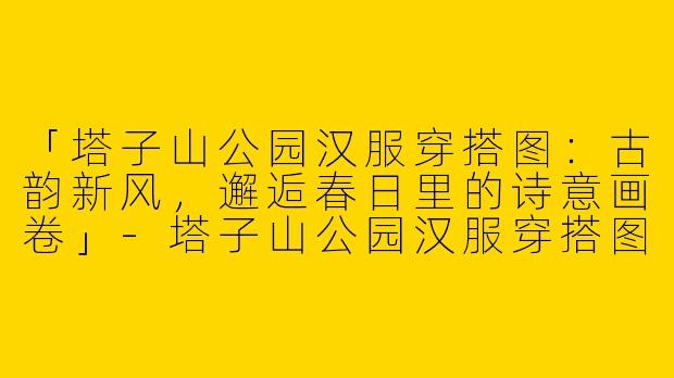 「塔子山公园汉服穿搭图：古韵新风，邂逅春日里的诗意画卷」-塔子山公园汉服穿搭图