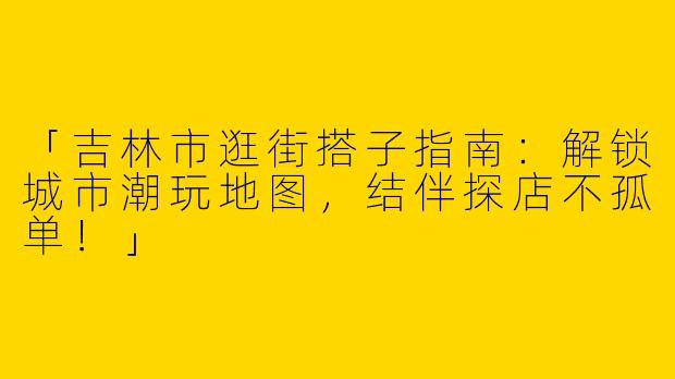 「吉林市逛街搭子指南：解锁城市潮玩地图，结伴探店不孤单！」