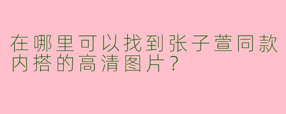 在哪里可以找到张子萱同款内搭的高清图片？