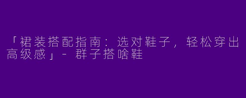 「裙装搭配指南：选对鞋子，轻松穿出高级感」-群子搭啥鞋
