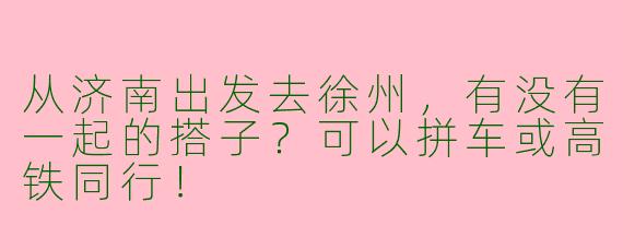 从济南出发去徐州，有没有一起的搭子？可以拼车或高铁同行！
