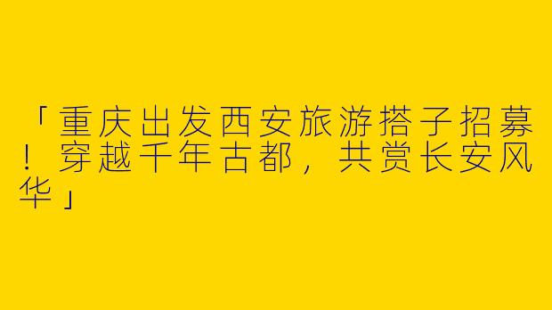 「重庆出发西安旅游搭子招募！穿越千年古都，共赏长安风华」