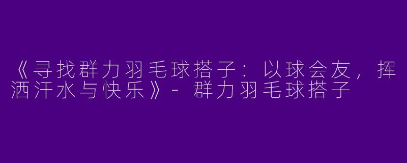 《寻找群力羽毛球搭子：以球会友，挥洒汗水与快乐》-群力羽毛球搭子