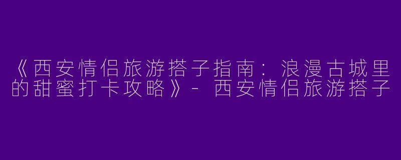 《西安情侣旅游搭子指南：浪漫古城里的甜蜜打卡攻略》-西安情侣旅游搭子