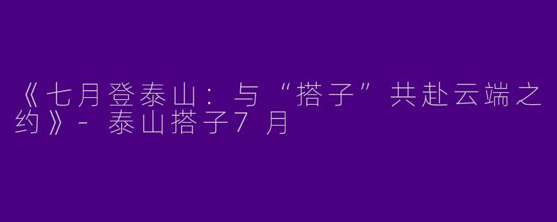 《七月登泰山：与“搭子”共赴云端之约》-泰山搭子7月