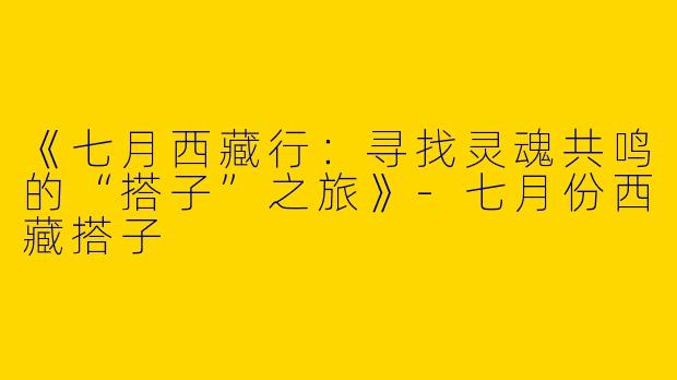 《七月西藏行：寻找灵魂共鸣的“搭子”之旅》-七月份西藏搭子
