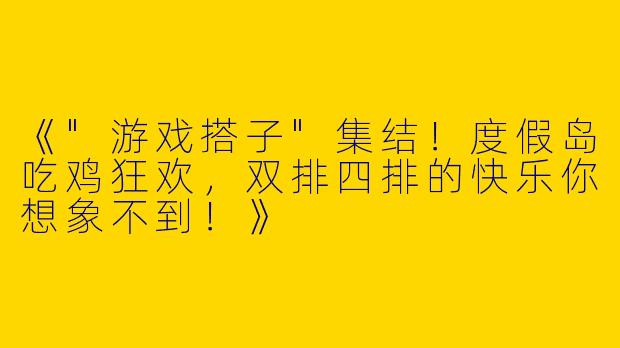 《"游戏搭子"集结！度假岛吃鸡狂欢，双排四排的快乐你想象不到！》