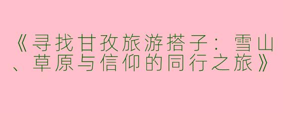 《寻找甘孜旅游搭子：雪山、草原与信仰的同行之旅》