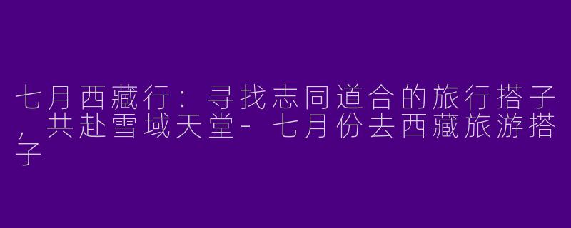 七月西藏行：寻找志同道合的旅行搭子，共赴雪域天堂-七月份去西藏旅游搭子
