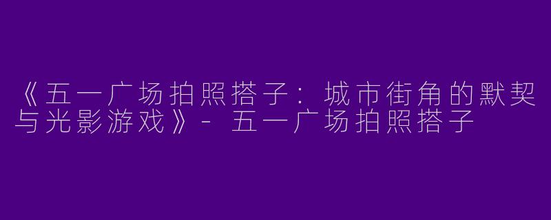 《五一广场拍照搭子：城市街角的默契与光影游戏》-五一广场拍照搭子