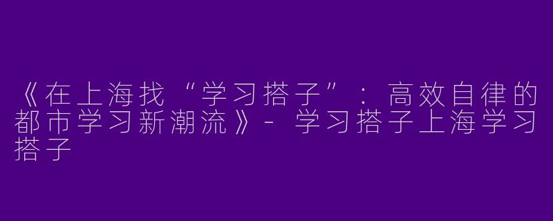 《在上海找“学习搭子”：高效自律的都市学习新潮流》-学习搭子上海学习搭子