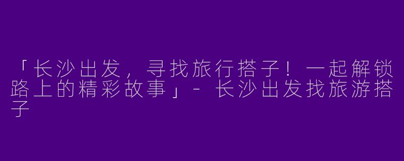 「长沙出发，寻找旅行搭子！一起解锁路上的精彩故事」-长沙出发找旅游搭子