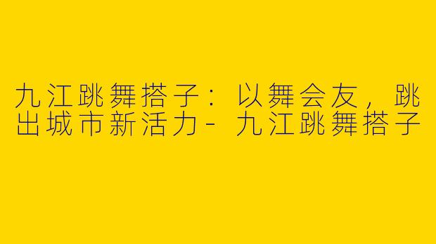 九江跳舞搭子：以舞会友，跳出城市新活力-九江跳舞搭子