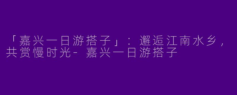 「嘉兴一日游搭子」：邂逅江南水乡，共赏慢时光-嘉兴一日游搭子