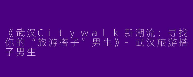 《武汉Citywalk新潮流：寻找你的“旅游搭子”男生》-武汉旅游搭子男生