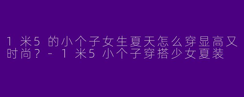 1米5的小个子女生夏天怎么穿显高又时尚？-1米5小个子穿搭少女夏装