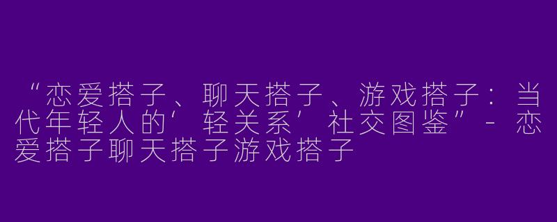 “恋爱搭子、聊天搭子、游戏搭子：当代年轻人的‘轻关系’社交图鉴”-恋爱搭子聊天搭子游戏搭子