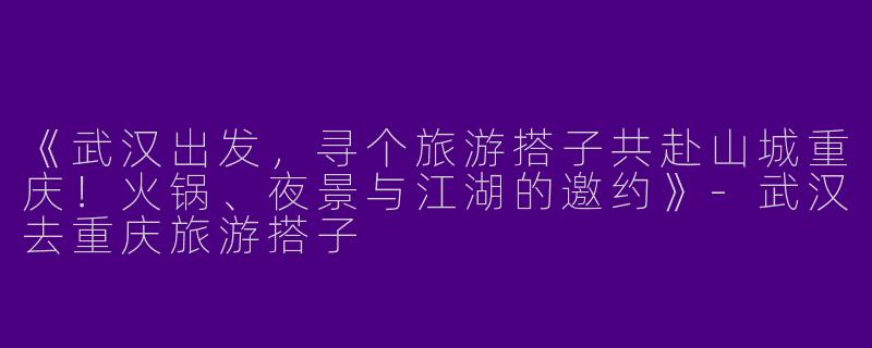 《武汉出发，寻个旅游搭子共赴山城重庆！火锅、夜景与江湖的邀约》-武汉去重庆旅游搭子