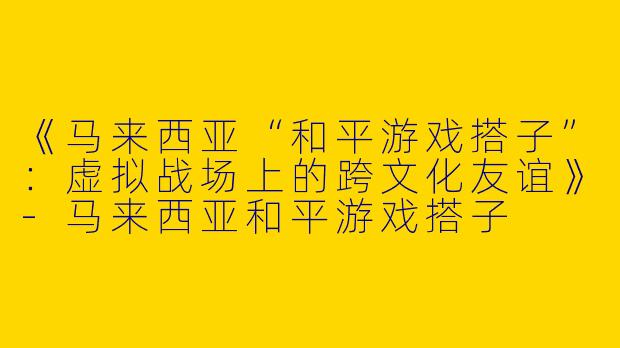 《马来西亚“和平游戏搭子”：虚拟战场上的跨文化友谊》-马来西亚和平游戏搭子