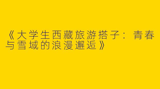 《大学生西藏旅游搭子：青春与雪域的浪漫邂逅》