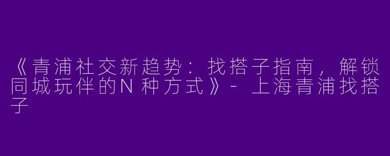 《青浦社交新趋势：找搭子指南，解锁同城玩伴的N种方式》-上海青浦找搭子