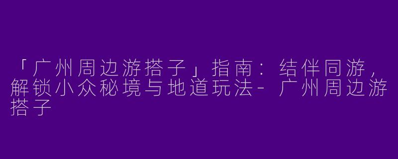 「广州周边游搭子」指南：结伴同游，解锁小众秘境与地道玩法-广州周边游搭子