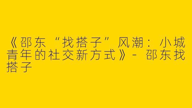 《邵东“找搭子”风潮：小城青年的社交新方式》-邵东找搭子