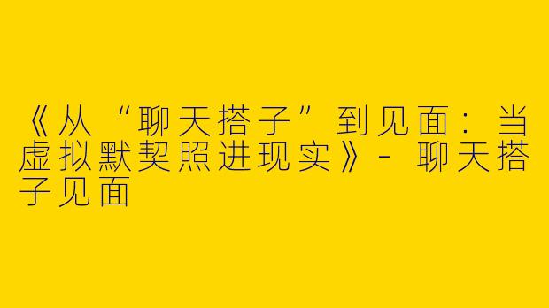 《从“聊天搭子”到见面：当虚拟默契照进现实》-聊天搭子见面