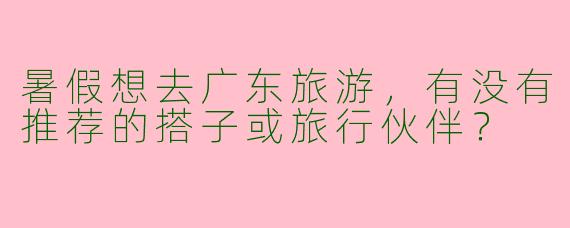 暑假想去广东旅游，有没有推荐的搭子或旅行伙伴？