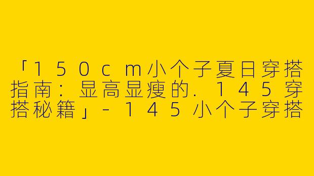 「150cm小个子夏日穿搭指南：显高显瘦的.145穿搭秘籍」-145小个子穿搭夏150