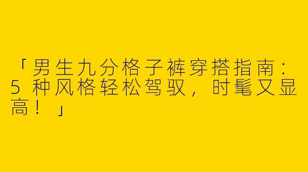 「男生九分格子裤穿搭指南：5种风格轻松驾驭，时髦又显高！」