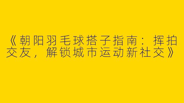 《朝阳羽毛球搭子指南：挥拍交友，解锁城市运动新社交》