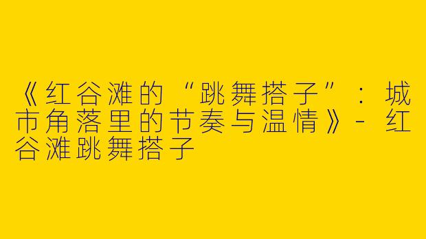 《红谷滩的“跳舞搭子”：城市角落里的节奏与温情》-红谷滩跳舞搭子
