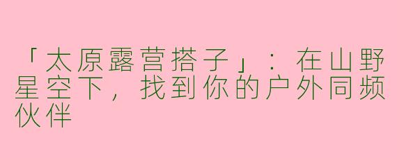 「太原露营搭子」：在山野星空下，找到你的户外同频伙伴