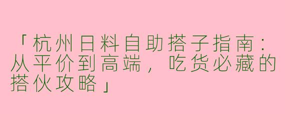 「杭州日料自助搭子指南：从平价到高端，吃货必藏的搭伙攻略」