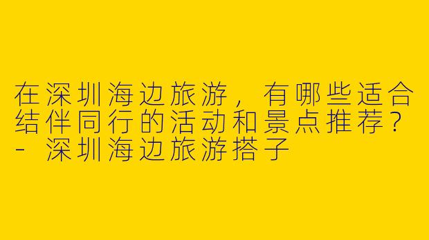 在深圳海边旅游，有哪些适合结伴同行的活动和景点推荐？