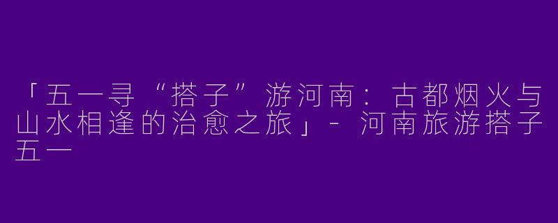 「五一寻“搭子”游河南：古都烟火与山水相逢的治愈之旅」-河南旅游搭子五一