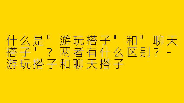 什么是"游玩搭子"和"聊天搭子"？两者有什么区别？